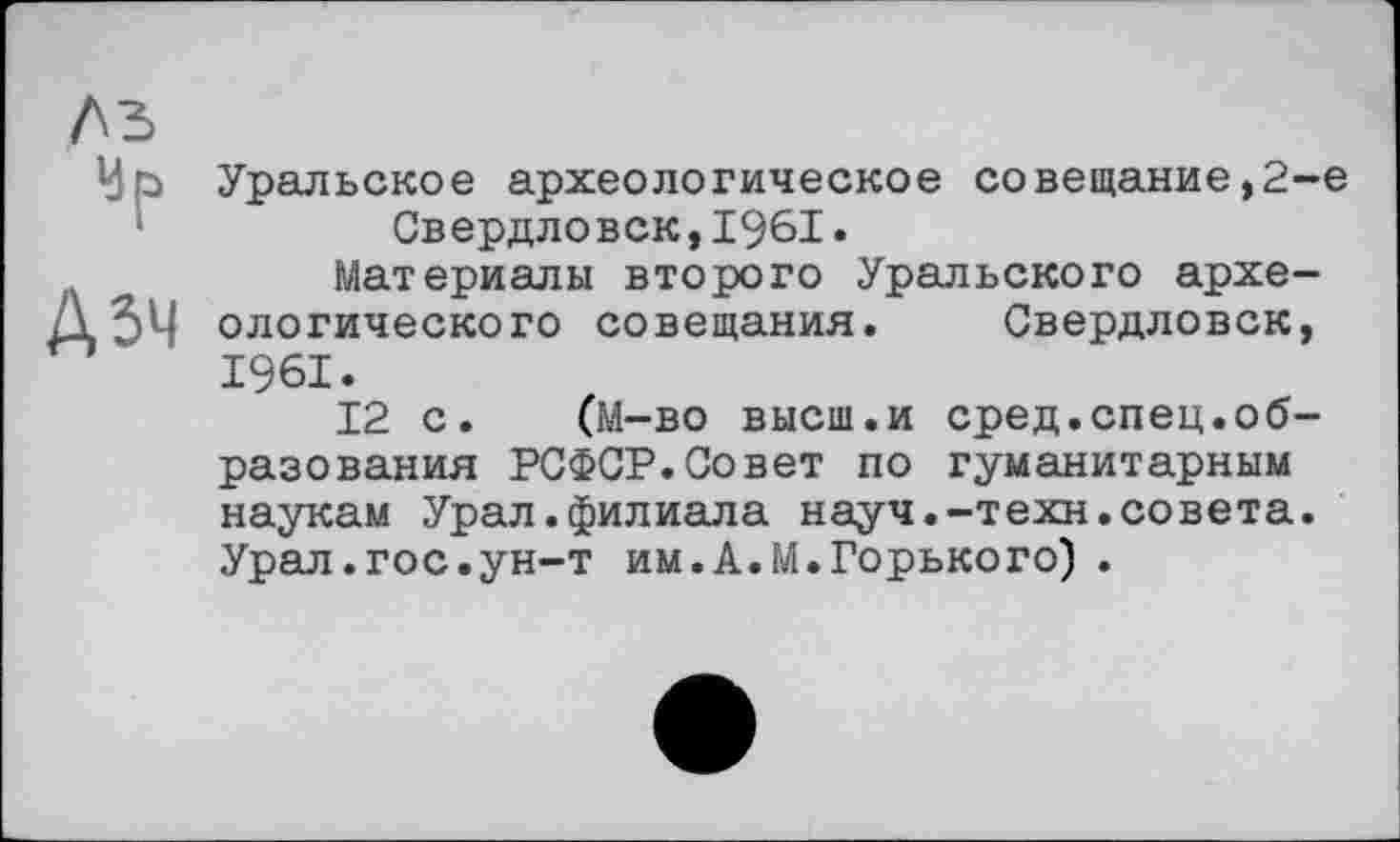 ﻿№
А 54
Уральское археологическое совещание,2-е Свердловск,1961»
Материалы второго Уральского археологического совещания. Свердловск, 1961.
12 с. (М-во высш.и сред.спец.образования РСФСР.Совет по гуманитарным наукам Урал.филиала науч.-техн.совета. Урал.гос.ун-т им.А.М.Горького) .